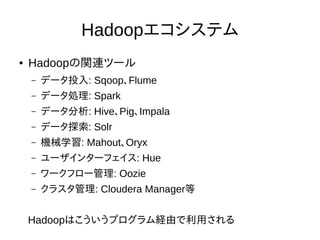 Hadoopエコシステム
● Hadoopの関連ツール
– データ投入: Sqoop、Flume
– データ処理: Spark
– データ分析: Hive、Pig、Impala
– データ探索: Solr
– 機械学習: Mahout、Oryx
– ユーザインターフェイス: Hue
– ワークフロー管理: Oozie
– クラスタ管理: Cloudera Manager等
Hadoopはこういうプログラム経由で利用される
 