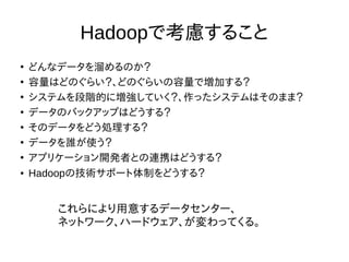 Hadoopで考慮すること
●
どんなデータを溜めるのか？
●
容量はどのぐらい？、どのぐらいの容量で増加する？
●
システムを段階的に増強していく？、作ったシステムはそのまま？
●
データのバックアップはどうする？
●
そのデータをどう処理する？
●
データを誰が使う？
●
アプリケーション開発者との連携はどうする？
● Hadoopの技術サポート体制をどうする？
これらにより用意するデータセンター、
ネットワーク、ハードウェア、が変わってくる。
 