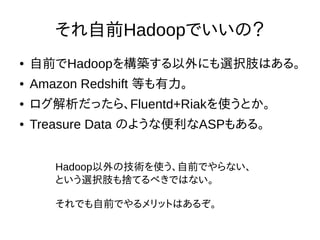 それ自前Hadoopでいいの？
● 自前でHadoopを構築する以外にも選択肢はある。
● Amazon Redshift 等も有力。
● ログ解析だったら、Fluentd+Riakを使うとか。
● Treasure Data のような便利なASPもある。
Hadoop以外の技術を使う、自前でやらない、
という選択肢も捨てるべきではない。
それでも自前でやるメリットはあるぞ。
 