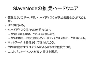 SlaveNodeの推奨ハードウェア
● 筐体は2Uのサーバ等、ハードディスクが沢山載るもの。R720と
か。
●
メモリは多め。
● ハードディスクはRAIDを組まない。
– OS部分はRAID1とかのほうが良いかも。
– OSはSDカードから起動してハードディスクは全部データ領域とかも。
● ネットワークは最低1G、できれば10G。
● CPUは動かすプログラムによるが6コア程度でOK。
●
コストパフォーマンスが良い筐体を選ぶ。
 