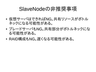 SlaveNodeの非推奨事項
● 仮想サーバはできればNG。共有リソースがボトル
ネックになる可能性がある。
● ブレードサーバもNG。共有部分がボトルネックにな
る可能性がある。
● RAID構成もNG。遅くなる可能性がある。
 