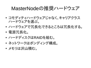 MasterNodeの推奨ハードウェア
●
コモディティハードウェアじゃなく、キャリアクラス
ハードウェアを選ぶ。
●
ハードウェアで冗長化できるところは冗長化する。
●
電源冗長化。
● ハードディスクはRAIDを組む。
●
ネットワークはボンディング構成。
●
メモリは沢山積む。
 