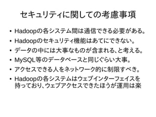 セキュリティに関しての考慮事項
● Hadoopの各システム間は通信できる必要がある。
● Hadoopのセキュリティ機能はあてにできない。
●
データの中には大事なものが含まれる、と考える。
● MySQL等のデータベースと同じぐらい大事。
●
アクセスできる人をネットワーク的に制限すべき。
● Hadoopの各システムはウェブインターフェイスを
持っており、ウェブアクセスできたほうが運用は楽
 