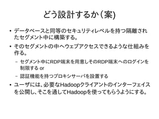 どう設計するか（案)
●
データベースと同等のセキュリティレベルを持つ隔離され
たセグメント中に構築する。
●
そのセグメントの中へウェブアクセスできるような仕組みを
作る。
– セグメント中にRDP端末を用意しそのRDP端末へのログインを
制限する or
– 認証機能を持つプロキシサーバを設置する
● ユーザには、必要なHadoopクライアントのインターフェイス
を公開し、そこを通してHadoopを使ってもらうようにする。
 