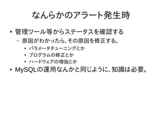 なんらかのアラート発生時
●
管理ツール等からステータスを確認する
– 原因がわかったら、その原因を修正する。
●
パラメータチューニングとか
●
プログラムの修正とか
●
ハードウェアの増強とか
● MySQLの運用なんかと同じように、知識は必要。
 