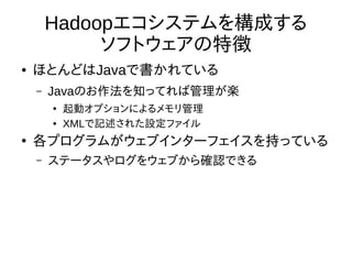 Hadoopエコシステムを構成する
ソフトウェアの特徴
● ほとんどはJavaで書かれている
– Javaのお作法を知ってれば管理が楽
●
起動オプションによるメモリ管理
● XMLで記述された設定ファイル
●
各プログラムがウェブインターフェイスを持っている
– ステータスやログをウェブから確認できる
 