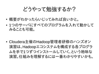 どうやって勉強するか？
●
概要がわかったらいじってみれば良いかと。
● 1つのサーバにすべてのプログラムを入れて動かして
みることも可能。
● Cloudera主催のHadoop管理者研修のハンズオン
演習は、Hadoopエコシステムを構成する各プログラ
ムを手で1つずつインストールしていく、という地味な
演習。仕組みを理解するには一番わかりやすいかも。
 