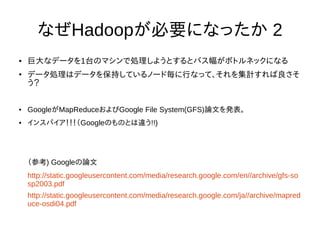 なぜHadoopが必要になったか 2
● 巨大なデータを1台のマシンで処理しようとするとバス幅がボトルネックになる
●
データ処理はデータを保持しているノード毎に行なって、それを集計すれば良さそ
う？
● GoogleがMapReduceおよびGoogle File System(GFS)論文を発表。
● インスパイア！！！（Googleのものとは違う!!)
（参考) Googleの論文
http://static.googleusercontent.com/media/research.google.com/en//archive/gfs-so
sp2003.pdf
http://static.googleusercontent.com/media/research.google.com/ja//archive/mapred
uce-osdi04.pdf
 