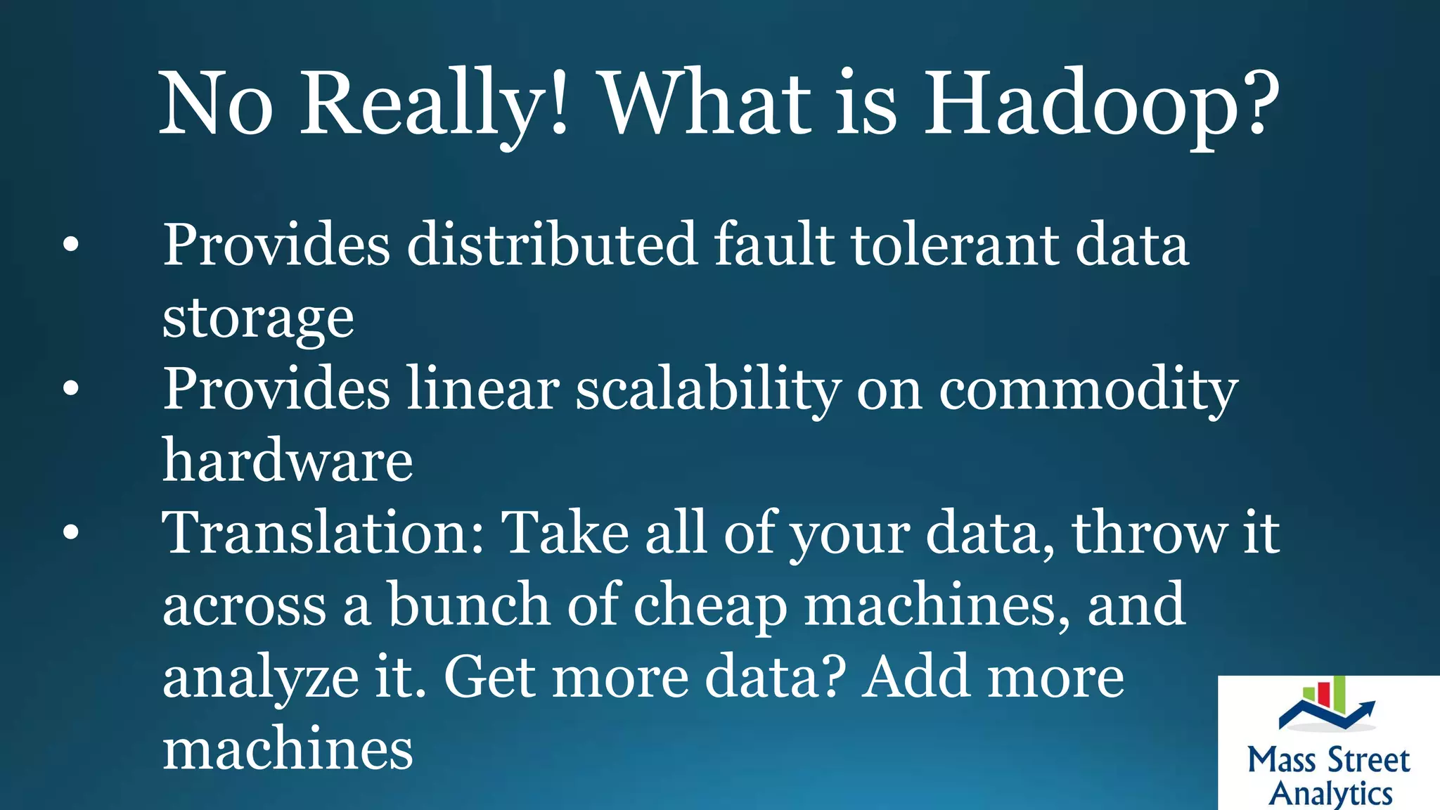 No Really! What is Hadoop?
• Provides distributed fault tolerant data
storage
• Provides linear scalability on commodity
hardware
• Translation: Take all of your data, throw it
across a bunch of cheap machines, and
analyze it. Get more data? Add more
machines
 