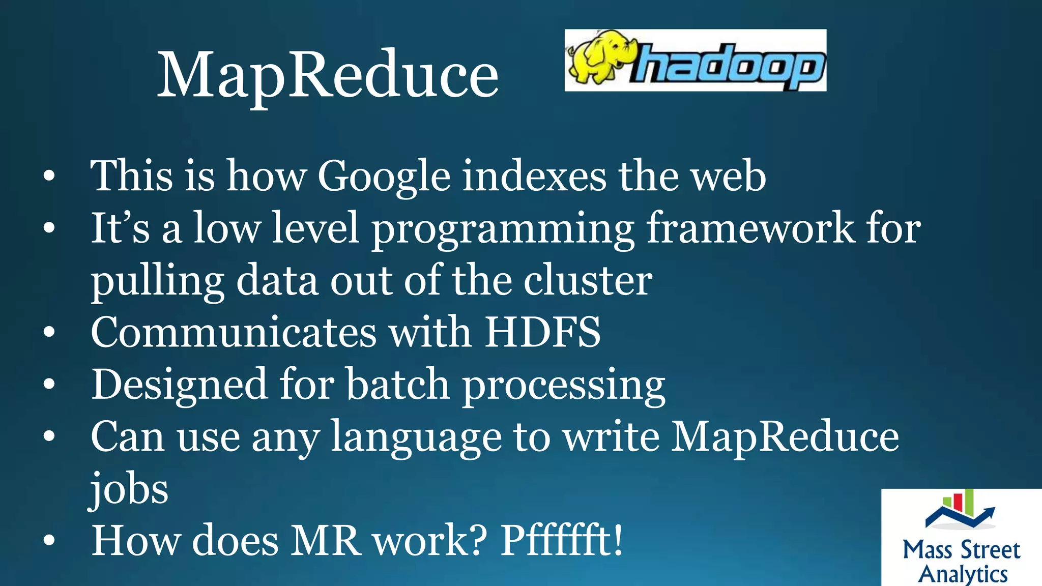 MapReduce
• This is how Google indexes the web
• It’s a low level programming framework for
pulling data out of the cluster
• Communicates with HDFS
• Designed for batch processing
• Can use any language to write MapReduce
jobs
• How does MR work? Pffffft!
 