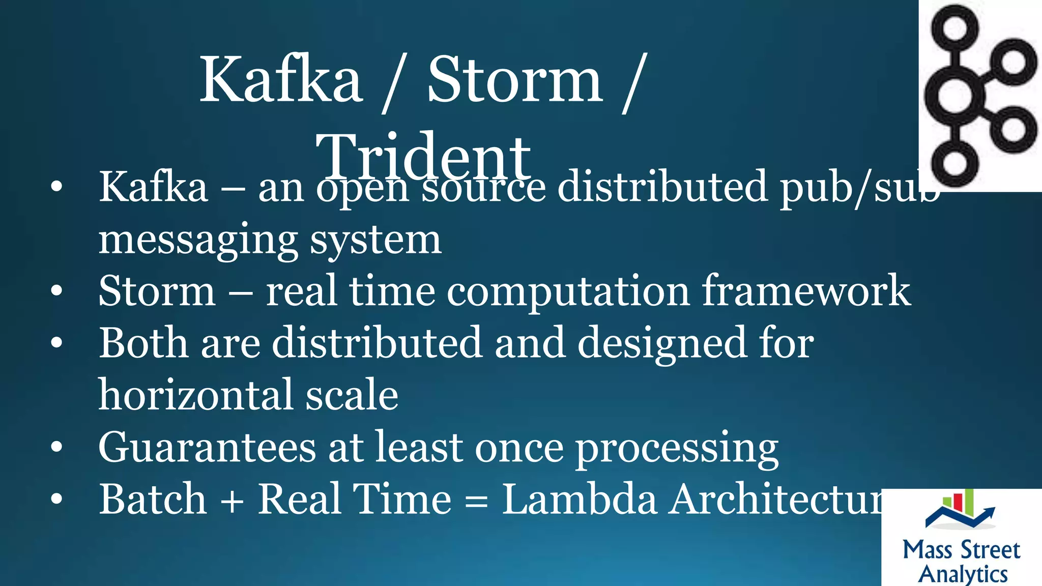 Kafka / Storm /
Trident• Kafka – an open source distributed pub/sub
messaging system
• Storm – real time computation framework
• Both are distributed and designed for
horizontal scale
• Guarantees at least once processing
• Batch + Real Time = Lambda Architecture
 