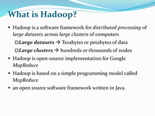 What is Hadoop?
 Hadoop is a software framework for distributed processing of
large datasets across large clusters of computers
Large datasets  Terabytes or petabytes of data
Large clusters  hundreds or thousands of nodes
 Hadoop is open-source implementation for Google
MapReduce
 Hadoop is based on a simple programming model called
MapReduce
 an open source software framework written in Java.
 