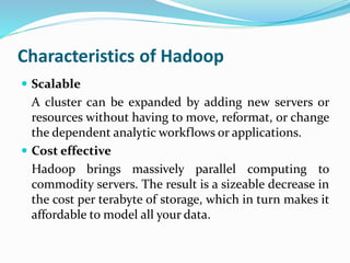 Characteristics of Hadoop
 Scalable
A cluster can be expanded by adding new servers or
resources without having to move, reformat, or change
the dependent analytic workflows or applications.
 Cost effective
Hadoop brings massively parallel computing to
commodity servers. The result is a sizeable decrease in
the cost per terabyte of storage, which in turn makes it
affordable to model all your data.
 