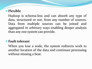  Flexible
Hadoop is schema-less and can absorb any type of
data, structured or not, from any number of sources.
Data from multiple sources can be joined and
aggregated in arbitrary ways enabling deeper analysis
than any one system can provide.
 Fault tolerant
When you lose a node, the system redirects work to
another location of the data and continues processing
without missing a beat.
 