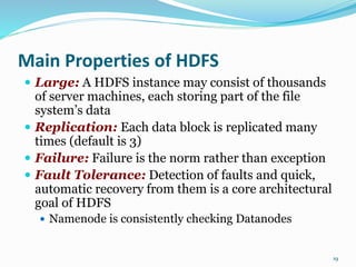 Main Properties of HDFS
 Large: A HDFS instance may consist of thousands
of server machines, each storing part of the file
system’s data
 Replication: Each data block is replicated many
times (default is 3)
 Failure: Failure is the norm rather than exception
 Fault Tolerance: Detection of faults and quick,
automatic recovery from them is a core architectural
goal of HDFS
 Namenode is consistently checking Datanodes
19
 