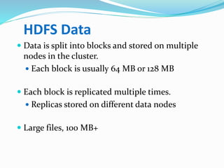 HDFS Data
 Data is split into blocks and stored on multiple
nodes in the cluster.
 Each block is usually 64 MB or 128 MB
 Each block is replicated multiple times.
 Replicas stored on different data nodes
 Large files, 100 MB+
 