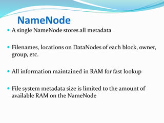 NameNode
 A single NameNode stores all metadata
 Filenames, locations on DataNodes of each block, owner,
group, etc.
 All information maintained in RAM for fast lookup
 File system metadata size is limited to the amount of
available RAM on the NameNode
 