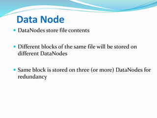 Data Node
 DataNodes store file contents
 Different blocks of the same file will be stored on
different DataNodes
 Same block is stored on three (or more) DataNodes for
redundancy
 