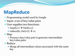 MapReduce
 Programming model used by Google
 Input: a set of key/value pairs
 User supplies two functions:
 map(k,v)  list(k1,v1)
 reduce(k1, list(v1))  v2
 Map
 Process a key/value pair to generate intermediate
key/value pairs
 Reduce
 Merge all intermediate values associated with the same
key
 