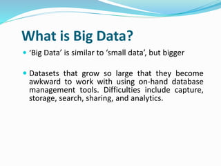  ‘Big Data’ is similar to ‘small data’, but bigger
 Datasets that grow so large that they become
awkward to work with using on-hand database
management tools. Difficulties include capture,
storage, search, sharing, and analytics.
What is Big Data?
 