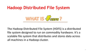 11
The Hadoop Distributed File System (HDFS) is a distributed
file system designed to run on commodity hardware. It’s a
scalable file system that distributes and stores data across
all machines in a Hadoop cluster.
Hadoop Distributed File System
 