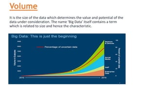 Volume
It is the size of the data which determines the value and potential of the
data under consideration. The name ‘Big Data’ itself contains a term
which is related to size and hence the characteristic.
 