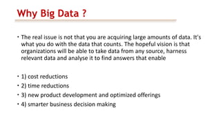 Why Big Data ?
 The real issue is not that you are acquiring large amounts of data. It's
what you do with the data that counts. The hopeful vision is that
organizations will be able to take data from any source, harness
relevant data and analyse it to find answers that enable
 1) cost reductions
 2) time reductions
 3) new product development and optimized offerings
 4) smarter business decision making
 