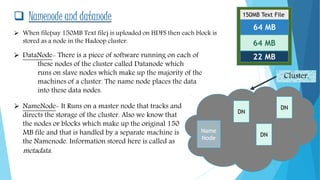  Namenode and datanode
64 MB
64 MB
22 MB
150MB Text File
 When file(say 150MB Text file) is uploaded on HDFS then each block is
stored as a node in the Hadoop cluster.
 NameNode- It Runs on a master node that tracks and
directs the storage of the cluster. Also we know that
the nodes or blocks which make up the original 150
MB file and that is handled by a separate machine is
the Namenode. Information stored here is called as
metadata.
DN
 DataNode- There is a piece of software running on each of
these nodes of the cluster called Datanode which
runs on slave nodes which make up the majority of the
machines of a cluster. The name node places the data
into these data nodes.
Name
Node
DN
DN
Cluster.
 