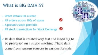 o Order Details for a store
o All orders across 100s of stores
o A person’s stock portfolio
o All stock transactions for Stock Exchange
 Its data that is created very fast and is too big to
be processed on a single machine .These data
come from various sources in various formats.
What is BIG DATA ???
 