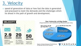 3. Velocity
 speed of generation of data or how fast the data is generated
and processed to meet the demands and the challenges which
lie ahead in the path of growth and development.
 