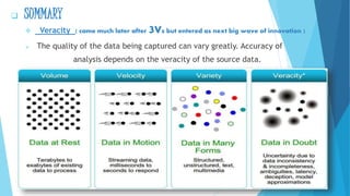  SUMMARY
 Veracity ( came much later after 3Vs but entered as next big wave of innovation )
 The quality of the data being captured can vary greatly. Accuracy of
analysis depends on the veracity of the source data.
 