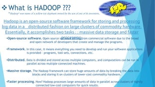 What is HADOOP ???
“Hadoop” was name of a yellow toy elephant owned by the son of one of its inventors.
Hadoop is an open-source software framework for storing and processing
big data in a distributed fashion on large clusters of commodity hardware.
Essentially, it accomplishes two tasks : : massive data storage and faster
processing.•Open-source software. Open source software differs from commercial software due to the broad
and open network of developers that create and manage the programs.
•Framework. In this case, it means everything you need to develop and run your software applications
is provided – programs, tool sets, connections, etc.
•Distributed. Data is divided and stored across multiple computers, and computations can be run in
parallel across multiple connected machines.
•Massive storage. The Hadoop framework can store huge amounts of data by breaking the data into
blocks and storing it on clusters of lower-cost commodity hardware.
•Faster processing. How? Hadoop processes large amounts of data in parallel across clusters of tightly
connected low-cost computers for quick results.
 