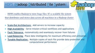 HDFS (Hadoop Distributed File System)
o HDFS enables Hadoop to store huge files. It’s a scalable file system
that distributes and stores data across all machines in a Hadoop cluster.
 Scale-Out Architecture - Add servers to increase capacity
 High Availability - Serve mission-critical workflows and applications
 Fault Tolerance - Automatically and seamlessly recover from failures
 Load Balancing - Place data intelligently for maximum efficiency and utilization
 Tunable Replication - Multiple copies of each file provide data protection and
computational performance
 