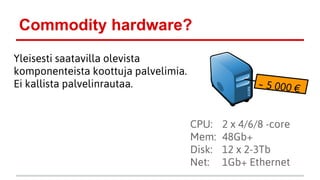 Commodity hardware?
Yleisesti saatavilla olevista
komponenteista koottuja palvelimia.
Ei kallista palvelinrautaa.
CPU: 2 x 4/6/8 -core
Mem: 48Gb+
Disk: 12 x 2-3Tb
Net: 1Gb+ Ethernet
~ 5 000 €
 