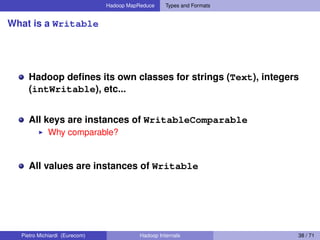 Hadoop MapReduce Types and Formats
What is a Writable
Hadoop deﬁnes its own classes for strings (Text), integers
(intWritable), etc...
All keys are instances of WritableComparable
Why comparable?
All values are instances of Writable
Pietro Michiardi (Eurecom) Hadoop Internals 38 / 71
 