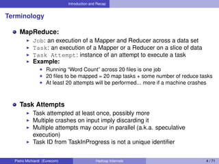 Introduction and Recap
Terminology
MapReduce:
Job: an execution of a Mapper and Reducer across a data set
Task: an execution of a Mapper or a Reducer on a slice of data
Task Attempt: instance of an attempt to execute a task
Example:
Running “Word Count” across 20 ﬁles is one job
20 ﬁles to be mapped = 20 map tasks + some number of reduce tasks
At least 20 attempts will be performed... more if a machine crashes
Task Attempts
Task attempted at least once, possibly more
Multiple crashes on input imply discarding it
Multiple attempts may occur in parallel (a.k.a. speculative
execution)
Task ID from TaskInProgress is not a unique identiﬁer
Pietro Michiardi (Eurecom) Hadoop Internals 4 / 71
 