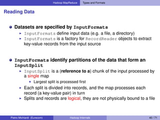 Hadoop MapReduce Types and Formats
Reading Data
Datasets are speciﬁed by InputFormats
InputFormats deﬁne input data (e.g. a ﬁle, a directory)
InputFormats is a factory for RecordReader objects to extract
key-value records from the input source
InputFormats identify partitions of the data that form an
InputSplit
InputSplit is a (reference to a) chunk of the input processed by
a single map
Largest split is processed ﬁrst
Each split is divided into records, and the map processes each
record (a key-value pair) in turn
Splits and records are logical, they are not physically bound to a ﬁle
Pietro Michiardi (Eurecom) Hadoop Internals 40 / 71
 