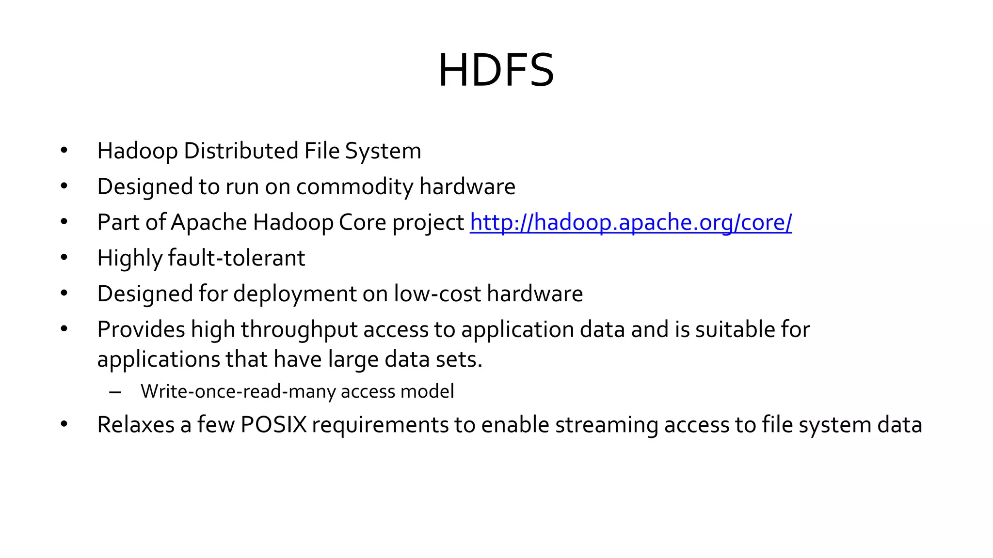 HDFS
• Hadoop Distributed File System
• Designed to run on commodity hardware
• Part of Apache Hadoop Core project http://hadoop.apache.org/core/
• Highly fault-tolerant
• Designed for deployment on low-cost hardware
• Provides high throughput access to application data and is suitable for
applications that have large data sets.
– Write-once-read-many access model
• Relaxes a few POSIX requirements to enable streaming access to file system data
 