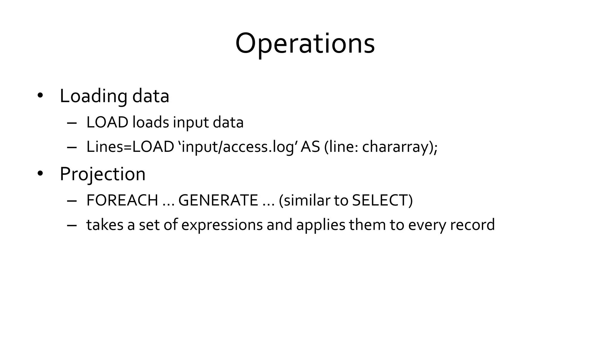 Operations
• Loading data
– LOAD loads input data
– Lines=LOAD ‘input/access.log’ AS (line: chararray);
• Projection
– FOREACH … GENERATE … (similar to SELECT)
– takes a set of expressions and applies them to every record
 