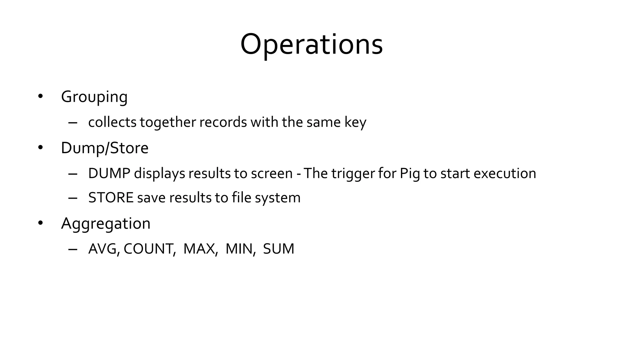 Operations
• Grouping
– collects together records with the same key
• Dump/Store
– DUMP displays results to screen - The trigger for Pig to start execution
– STORE save results to file system
• Aggregation
– AVG, COUNT, MAX, MIN, SUM
 