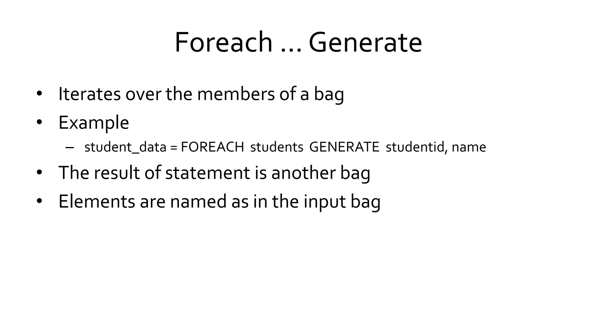 Foreach ... Generate
• Iterates over the members of a bag
• Example
– student_data = FOREACH students GENERATE studentid, name
• The result of statement is another bag
• Elements are named as in the input bag
 