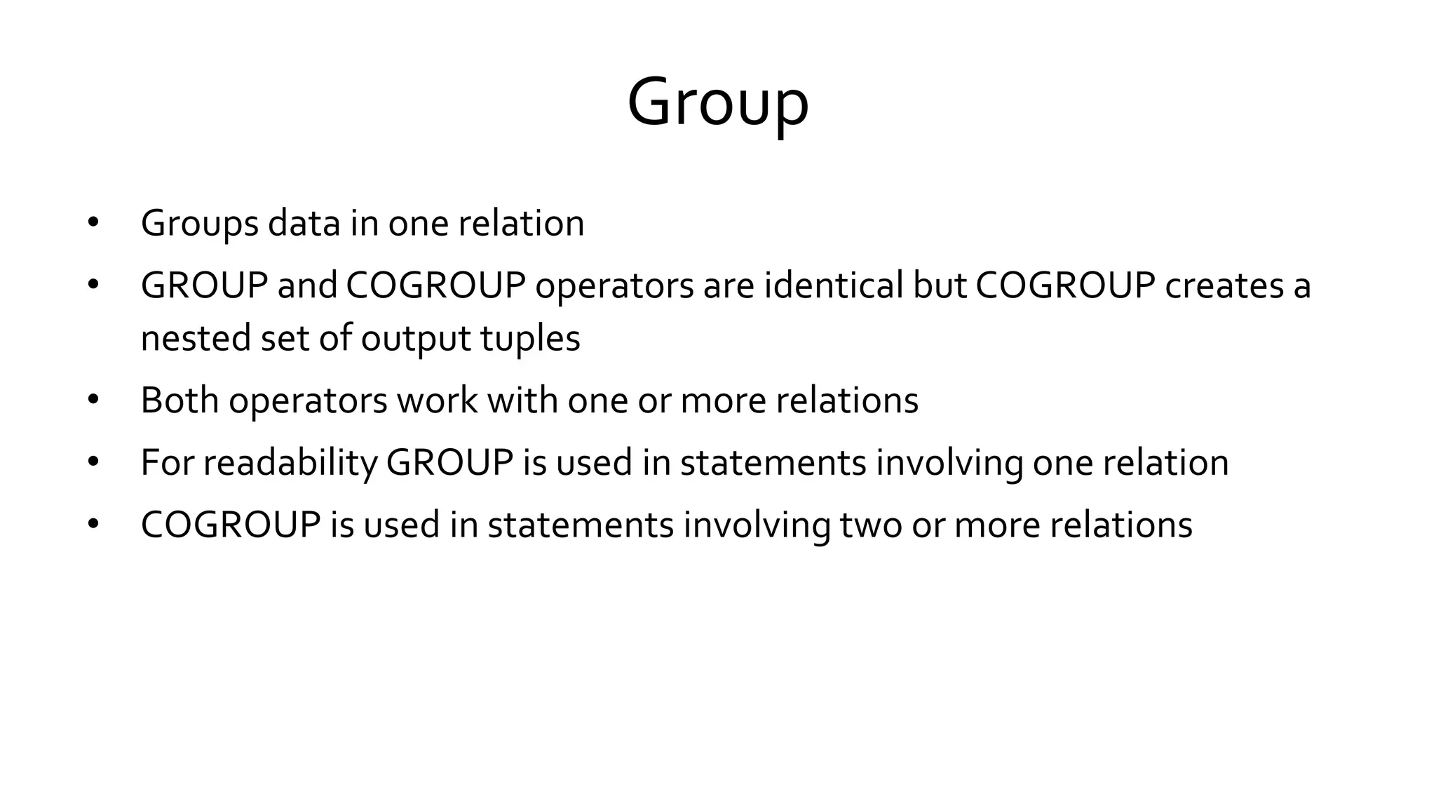 Group
• Groups data in one relation
• GROUP and COGROUP operators are identical but COGROUP creates a
nested set of output tuples
• Both operators work with one or more relations
• For readability GROUP is used in statements involving one relation
• COGROUP is used in statements involving two or more relations
 