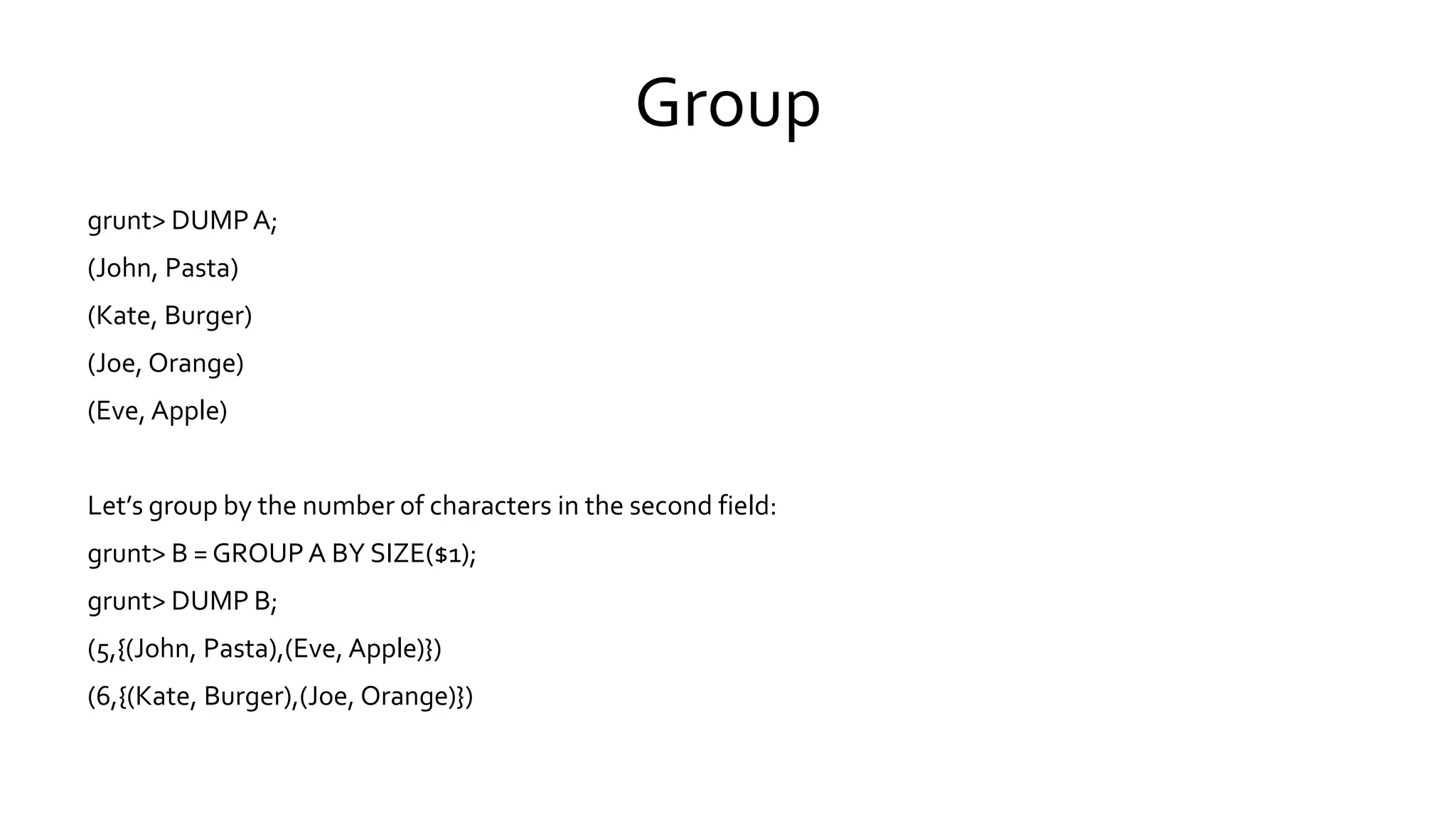 Group
grunt> DUMP A;
(John, Pasta)
(Kate, Burger)
(Joe, Orange)
(Eve, Apple)
Let’s group by the number of characters in the second field:
grunt> B = GROUP A BY SIZE($1);
grunt> DUMP B;
(5,{(John, Pasta),(Eve, Apple)})
(6,{(Kate, Burger),(Joe, Orange)})
 