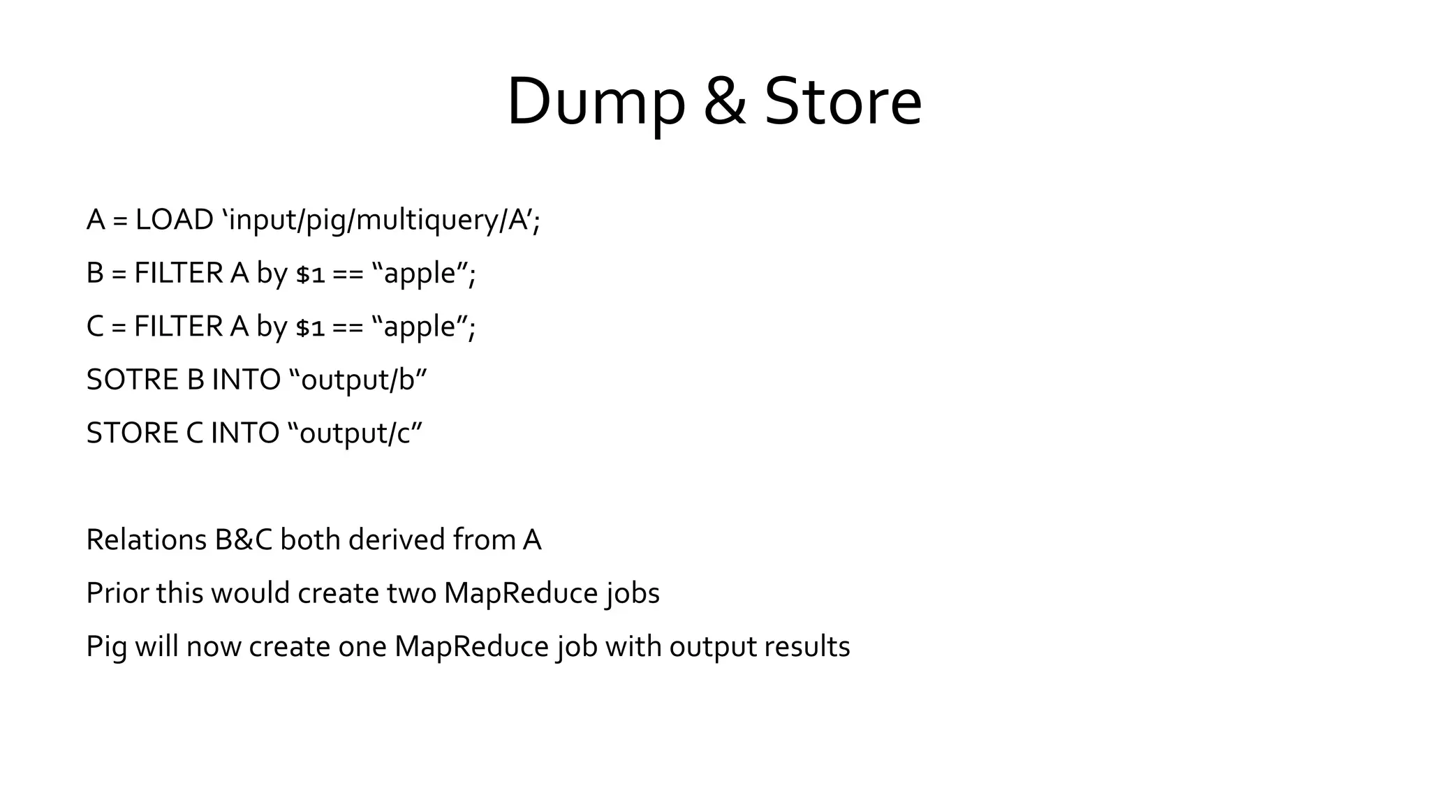 Dump & Store
A = LOAD ‘input/pig/multiquery/A’;
B = FILTER A by $1 == “apple”;
C = FILTER A by $1 == “apple”;
SOTRE B INTO “output/b”
STORE C INTO “output/c”
Relations B&C both derived from A
Prior this would create two MapReduce jobs
Pig will now create one MapReduce job with output results
 