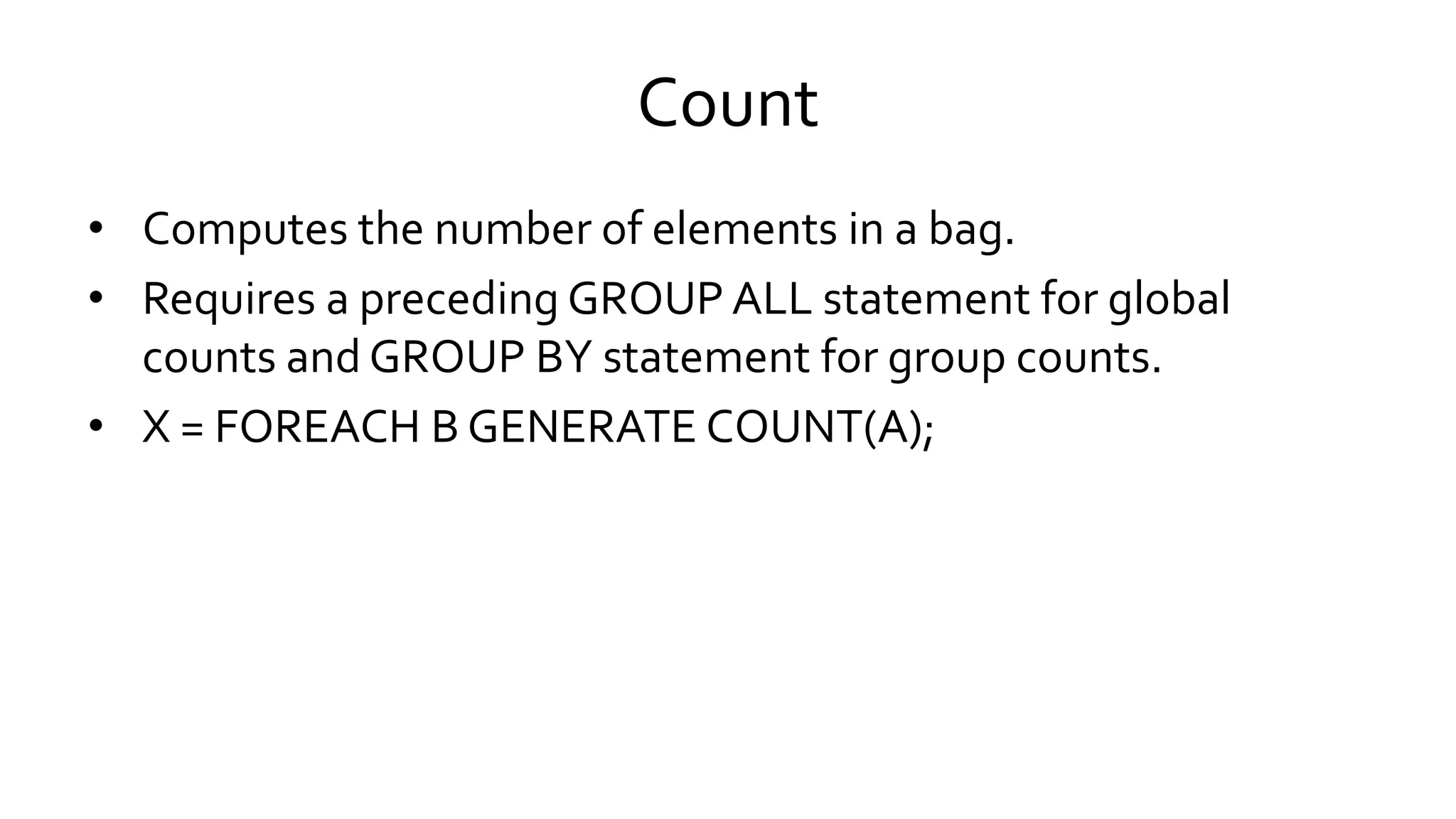 Count
• Computes the number of elements in a bag.
• Requires a preceding GROUP ALL statement for global
counts and GROUP BY statement for group counts.
• X = FOREACH B GENERATE COUNT(A);
 