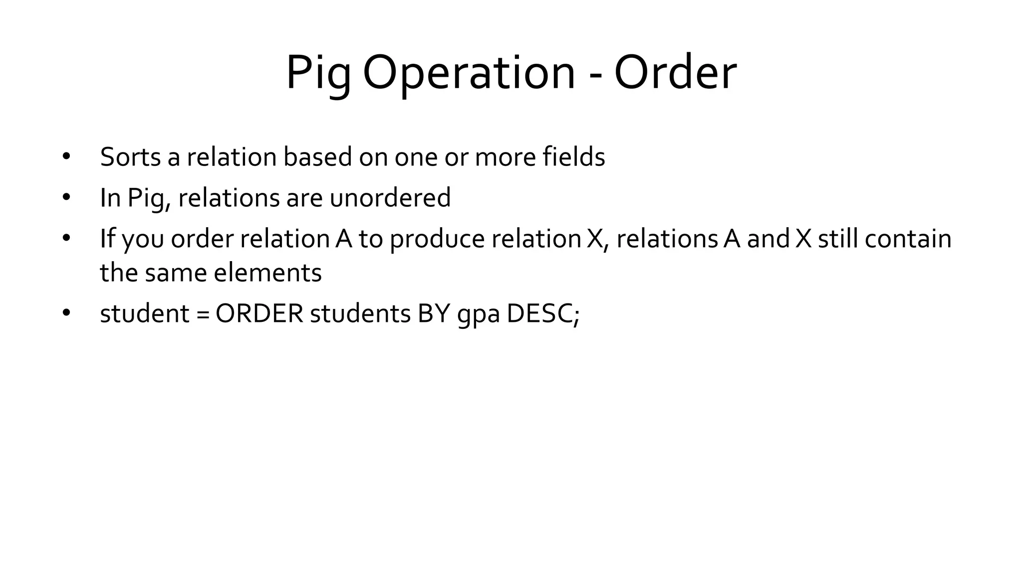 Pig Operation - Order
• Sorts a relation based on one or more fields
• In Pig, relations are unordered
• If you order relation A to produce relation X, relations A and X still contain
the same elements
• student = ORDER students BY gpa DESC;
 