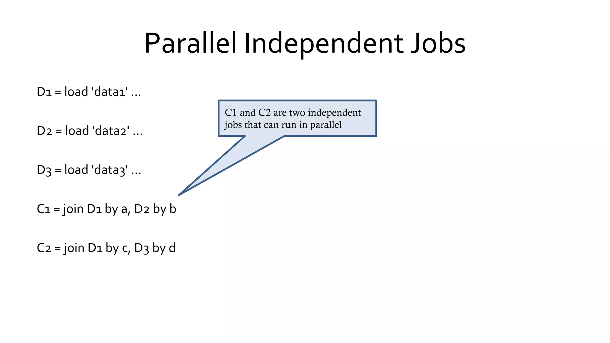 Parallel Independent Jobs
D1 = load 'data1' …
D2 = load 'data2' …
D3 = load 'data3' …
C1 = join D1 by a, D2 by b
C2 = join D1 by c, D3 by d
C1 and C2 are two independent
jobs that can run in parallel
 