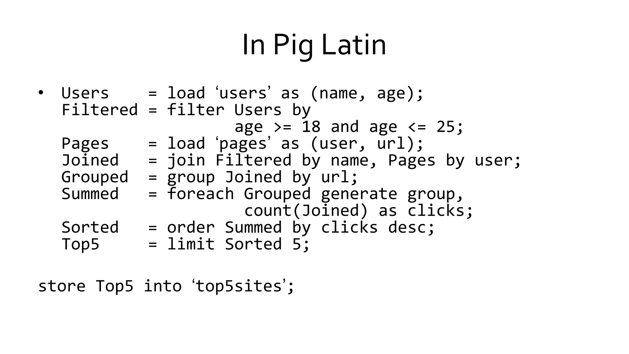 In Pig Latin
• Users = load ‘users’ as (name, age);
Filtered = filter Users by
age >= 18 and age <= 25;
Pages = load ‘pages’ as (user, url);
Joined = join Filtered by name, Pages by user;
Grouped = group Joined by url;
Summed = foreach Grouped generate group,
count(Joined) as clicks;
Sorted = order Summed by clicks desc;
Top5 = limit Sorted 5;
store Top5 into ‘top5sites’;
 