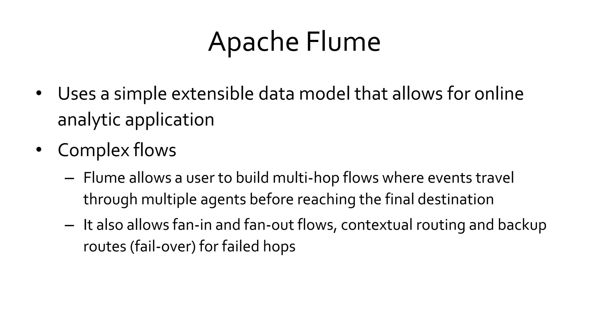 Apache Flume
• Uses a simple extensible data model that allows for online
analytic application
• Complex flows
– Flume allows a user to build multi-hop flows where events travel
through multiple agents before reaching the final destination
– It also allows fan-in and fan-out flows, contextual routing and backup
routes (fail-over) for failed hops
 