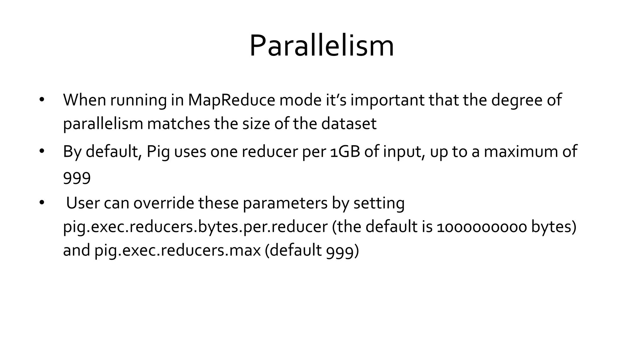 Parallelism
• When running in MapReduce mode it’s important that the degree of
parallelism matches the size of the dataset
• By default, Pig uses one reducer per 1GB of input, up to a maximum of
999
• User can override these parameters by setting
pig.exec.reducers.bytes.per.reducer (the default is 1000000000 bytes)
and pig.exec.reducers.max (default 999)
 
